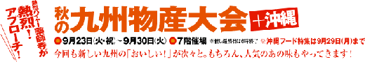 秋の九州物産大会+沖縄 ◎9月23日（火・祝）～9月30日（火）◎7階催場※催し最終日は6時終了 ※沖縄フード特集は9月29日（月）まで