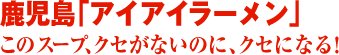 鹿児島「アイアイラーメン」このスープ、クセがないのに、クセになる！